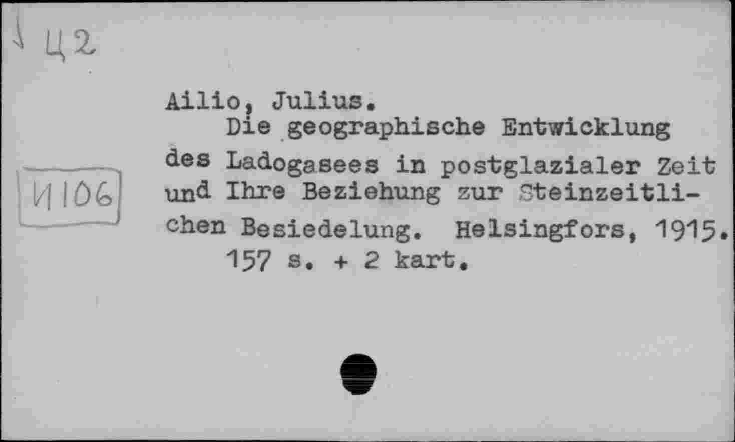 ﻿Ailio, Julius.
Die geographische Entwicklung des Ladogasees in postglazialer Zeit und Ihre Beziehung zur Steinzeitlichen Besiedelung. Helsingfors, 19^5»
157 s. + 2 kart.